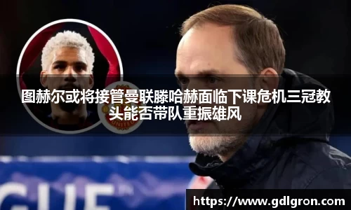 图赫尔或将接管曼联滕哈赫面临下课危机三冠教头能否带队重振雄风