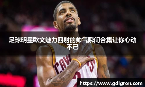 足球明星欧文魅力四射的帅气瞬间合集让你心动不已