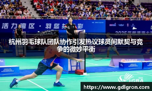 杭州羽毛球队团队协作引发热议球员间默契与竞争的微妙平衡